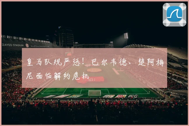皇马队规严惩！巴尔韦德、楚阿梅尼面临解约危机