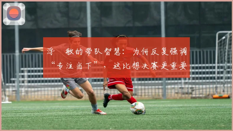 浮嶋敏的带队智慧:为何反复强调“专注当下”,这比想决赛更重要