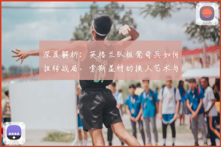 深度解析:英格兰队板凳奇兵如何扭转战局,索斯盖特的换人艺术与战术博弈