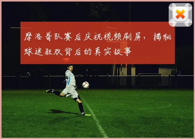 摩洛哥队赛后庆祝视频刷屏,揭秘球迷狂欢背后的真实故事