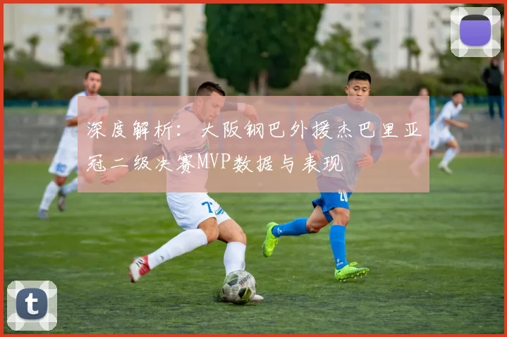 深度解析:大阪钢巴外援杰巴里亚冠二级决赛MVP数据与表现