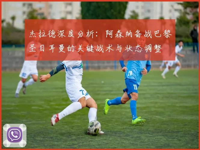 杰拉德深度分析:阿森纳备战巴黎圣日耳曼的关键战术与状态调整