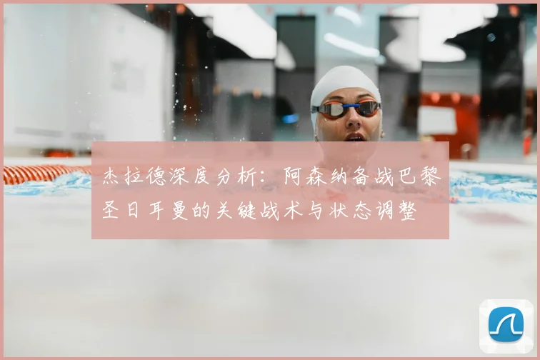 杰拉德深度分析:阿森纳备战巴黎圣日耳曼的关键战术与状态调整