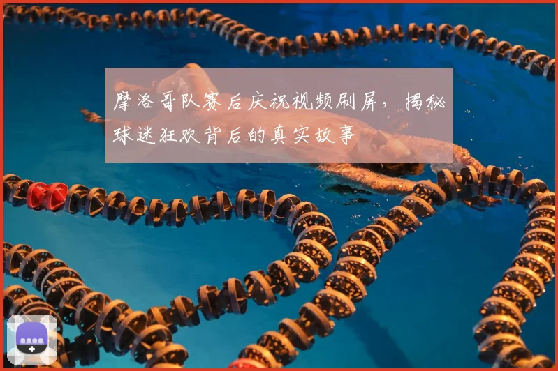 摩洛哥队赛后庆祝视频刷屏，揭秘球迷狂欢背后的真实故事